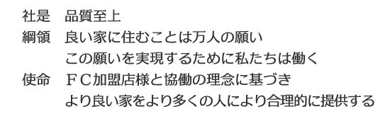 社是 品質至上 綱領 良い家に住むことは万人の願い この願いを実現するために私たちは働く 使命 FC加盟店様と協働の理念に基づきより良い家をより多くの人により合理的に提供する