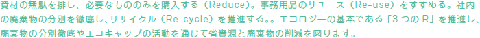 資材の無駄を排し、必要なもののみを購入する(Reduce)。事務用品のリユース(Re-use)をすすめる。社内の廃棄物の分別を徹底し、リサイクル(Re-cycle)を推進する。。エコロジーの基本である「3 つのR」を推進し、廃棄物の分別徹底やエコキャップの活動を通じて省資源と廃棄物の削減を図ります。