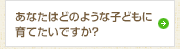 あなたはどのような子どもに育てたいですか？