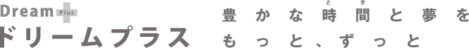 Dream Plus ドリームプラス　豊かな時間と夢をもっと、ずっと