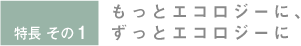 特長 その1 もっとエコロジーに、ずっとエコロジーに