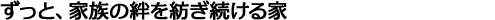 ずっと、家族の絆を紡ぎ続ける家