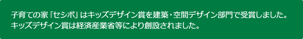 子育ての家「セシボ」はキッズデザイン賞を建築・空間デザイン部門で受賞しました。キッズデザイン賞は経済産業省等により創設されました。