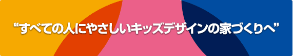 “すべての人にやさしいキッズデザインの家づくりへ”