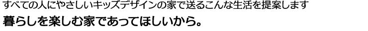 すべての人にやさしいキッズデザインないえで送るこんな生活を提案します 暮らしを楽しむ家であってほしいから。