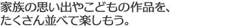 家族の思い出やこどもの作品を、たくさん並べて楽しもう。