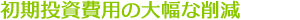 初期投資費用の大幅な削減