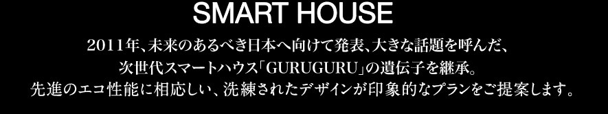DESINER'S SMART HOUSE 2011年、未来のあるべき日本へ向けて発表、大きな話題を呼んだ、次世代スマートハウス「GURUGURU」の遺伝子を継承。先進のエコ性能に相応しい、洗練されたデザインが印象的なプランをご提案します。
