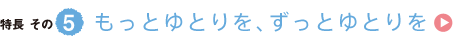 特長その5　もっとゆとりを、ずっとゆとりを