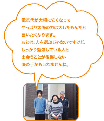 電気代が大幅に安くなってやっぱり太陽の力は大したもんだと言いたくなります。あとは、人を選ぶじゃないですけど、しっかり勉強している人と出会うことが後悔しない決め手かもしれませんね。