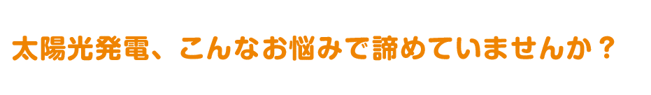 太陽光発電、こんなお悩みで諦めていませんか?