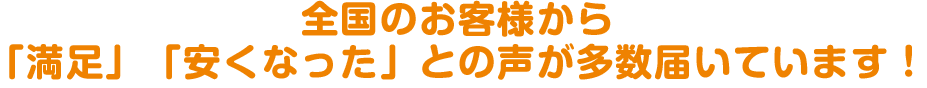 全国のお客様から「満足」「安くなった」との声が多数届いています!