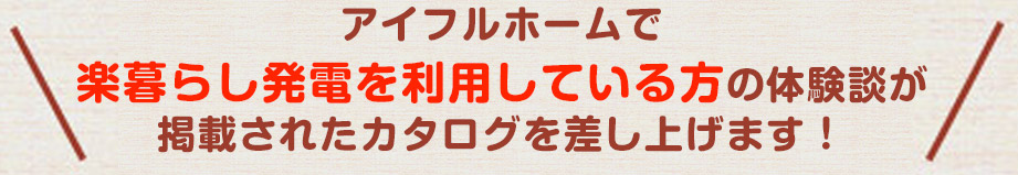 アイフルホームで楽暮らし発電を利用している方の体験談が掲載されたカタログがもらえます!