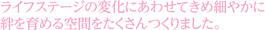 ライフステージの変化にあわせてきめ細やかに絆を育める空間をたくさんつくりました。