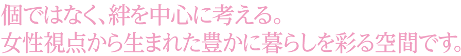 個ではなく、絆を中心に考える。女性視点から生まれた豊かに暮らしを彩る空間です。