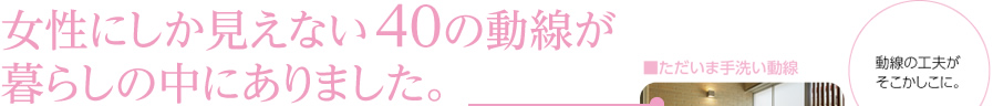 女性にしか見えない40の動線が暮らしの中にありました。