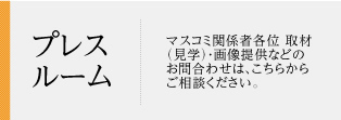 プレスルーム マスコミ関係者各位取材（見学）・画像提供などのお問合わせは、こちらからご相談ください。