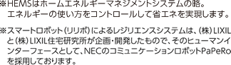 ※HEMSはホームエネルギーマネジメントシステムの略。エネルギーの使い方をコントロールして省エネを実現します。 ※スマートロボット（リリボ）によるレジリエンスシステムは、（株）LIXILと（株）LIXIL住宅研究所が企画・開発したもので、そのヒューマンインターフェースとして、NECのコミュニケーションロボットPaPeRoを採用しております。