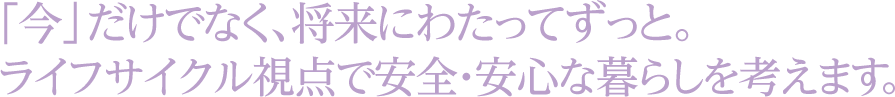 「今」だけでなく、将来にわたってずっと。ライフサイクル視点で安全・安心な暮らしを考えます。