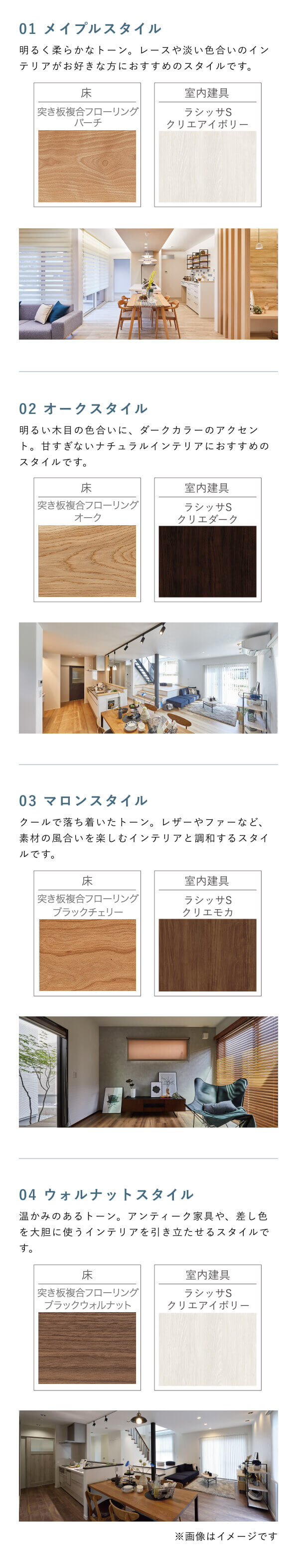 01 メイプルスタイル 明るく柔らかなトーン。レースや淡い色合いのインテリアがお好きな方におすすめのスタイルです。 床 室内建具 LJKオリジナルフロアNT3 NTメイプル クリエアイボリー ラシッサS 02 オークスタイル 明るい木目の色合いに、ダークカラーのアクセント。甘すぎないナチュラルインテリアにおすすめのスタイルです。 床 室内建具 LJKオリジナルフロアNT3 NTオーク クリエダーク ラシッサS 03 マロンスタイル クールで落ち着いたトーン。レザーやファーなど、素材の風合いを楽しむインテリアと調和するスタイルです。 床 室内建具 LJKオリジナルフロアNT3 NTマロン クリエモカ ラシッサS 04 ウォルナットスタイル 温かみのあるトーン。アンティーク家具や、差し色を大胆に使うインテリアを引き立たせるスタイルです。 床 室内建具 LJKオリジナルフロアNT3 NTウォルナット クリエアイボリー ラシッサS ※画像はイメージです