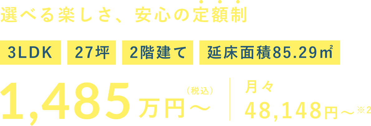 選べる楽しさ、安心の定額制 1,485 3LDK 27坪 2階建て 延床面積85.29㎡ 万円～ (税込) 月々 48,148円～※2