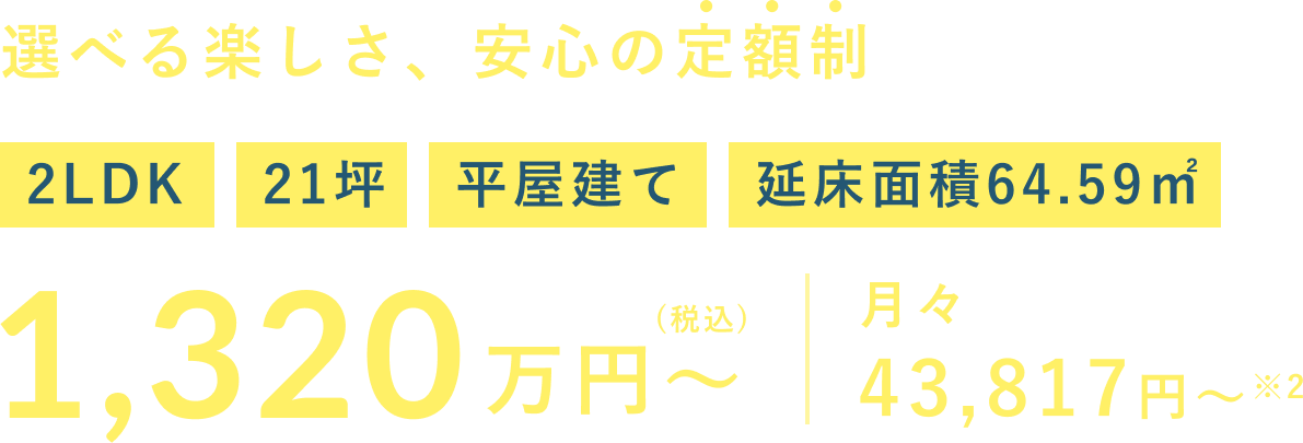 選べる楽しさ、安心の定額制 1,320 2LDK 21坪 平屋建て 延床面積64.59㎡ 万円～ (税込) 月々 43,817円～※2