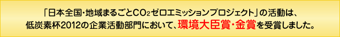 「日本全国・地域まるごとCO2ゼロエミッションプロジェクト」の活動は、低炭素杯2012の企業活動部門において、環境大臣賞・金賞を受賞しました。