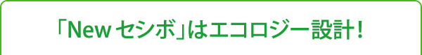 「New セシボ」はエコロジー設計!