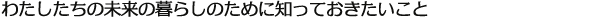 わたしたちの未来の暮らしのために知っておきたいこと