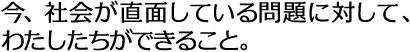 今、社会が直面している問題に対して、 わたしたちができること。
