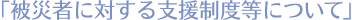被災者に対する支援制度などについて