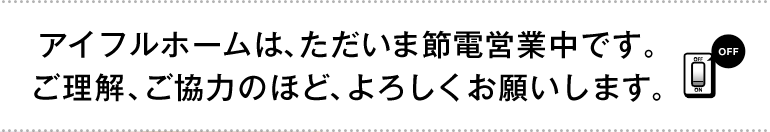 アイフルホームは、ただいま節電営業中です。 ご理解、ご協力のほど、よろしくお願いします。