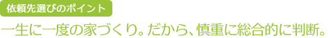 依頼先選びのポイント  一生に一度の家づくり。だから、慎重に総合的に判断。