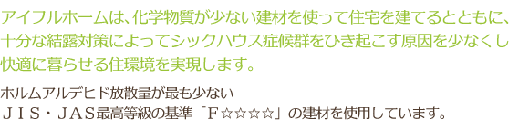 アイフルホームは、化学物質が少ない建材を使って住宅を建てるとともに、十分な結露対策によってシックハウス症候群をひき起こす原因を少なくし快適に暮らせる住環境を実現します。 