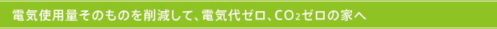 電気使用量そのものを削減して、電気代ゼロ、CO2ゼロの家へ