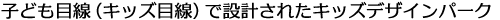 こども目線（キッズ目線）で設計されたキッズデザインパーク。