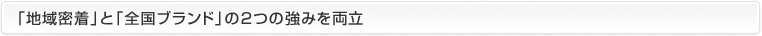 「地域密着」と「全国ブランド」の2つの強みを両立 