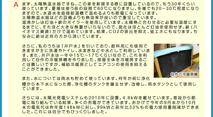 A まず、太陽熱温水器ですね。この家を新築する際に設置しているので、もう30年くらい使っています。夏場は使う前の段階で60℃になりますし、冬場でも20~30℃程度になりますので、水道水を直接給湯機で温めるよりも節電になっています。太陽熱温水器はどの設備よりも熱効率が良いので重宝しています。湯沸かしは灯油＋薪のボイラーを使用しています。太陽熱と合わせると必要な温度にするまでに、それほど大きな熱量がいらないので、現在はほとんど灯油を使用せず、薪（バイオマス資源）だけで温めています。結果、CO2の排出を抑え、省エネにもなります。ちなみに薪は近所の方から頂いています。さらに、私のうちは「井戸水」を引いており、飲料用にも使用できますが主に洗濯やトイレ、水まきなど中水として利用しています。また、井戸水は一年中15℃~17℃くらいなので、これを利用して自作の冷暖房機を作りました。部屋全体を冷暖房することは難しいですが、補助冷暖房としてエアコンの使用を抑えることができました。また、水については雨水も貯めて使っています。何年か前に浄化槽から本下水になった際、浄化槽のタンクを撤去せず、改修し、雨水タンクとして使用しています。さらには、太陽光発電システムも2010年に設置。4.8kWを載せています。普段から節電に取り組んでいる結果、多くの売電ができています。おかげで今年の9月末から10月末の電気代は昨年度148kWに対し、99kWと前年比33％もの電力使用量削減ができました。これには自分でもびっくりしました。