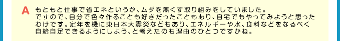 A もともと仕事で省エネというか、ムダを無くす取り組みをしていました。ですので、自分で色々作ることも好きだったこともあり、自宅でもやってみようと思ったわけです。定年を機に東日本大震災などもあり、エネルギーや水、食料などをなるべく自給自足できるようにしよう、と考えたのも理由のひとつですかね。