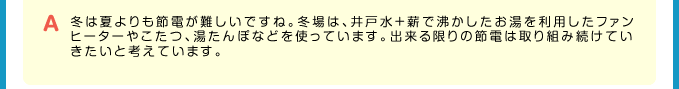 A 冬は夏よりも節電が難しいですね。冬場は、井戸水＋薪で沸かしたお湯を利用したファンヒーターやこたつ、湯たんぽなどを使っています。出来る限りの節電は取り組み続けていきたいと考えています。