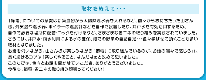 取材を終えて・・・ 「節電」についての意識は新築当初から太陽熱温水器を入れるなど、前々からお持ちだった山さん様。外気温や温水器、ボイラーの温度計などを自作で設置したり、井戸水を有効活用するため、自作で必要な場所に配管・コックを付けるなど、さまざまな省エネの取り組みを実践されていました。さらには、井戸水・雨水利用による水の確保、畑での野菜の自給自足・・・色々学ばせて頂くことも多い取材となりました。お話を伺いながら、山さん様が楽しみながら「節電」に取り組んでいるのが、お話の端々で感じられ、長く続けるコツは「楽しくやること」なんだなぁと改めて思いました。このたびは、色々とお話を聞かせていただき、ありがとうございました。今後も、節電・省エネの取り組み頑張ってください！