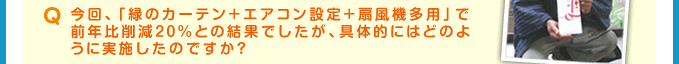 Q 今回、「緑のカーテン＋エアコン設定＋扇風機多用」で前年比削減20%との結果でしたが、具体的にはどのように実施したのですか？