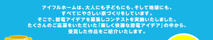 アイフルホームは、大人にも子どもにも、そして地球にも、すべてにやさしい家づくりをしています。そこで、節電アイデアを募集しコンテストを実施いたしました。たくさんのご応募をいただいた「楽しく快適な節電アイデア」の中から、受賞した作品をご紹介いたします。