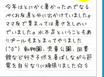 今年はとにかく暑かったのでなるべくお友達と外に出かけていました。ママ友で集まっては暑さをしのいでいました。水不足ということもありプールもまとまってやりました(^O^) 動物園、児童公園、図書館など行き子供を喜ばしながら節電を自分なりに頑張りました☆彡