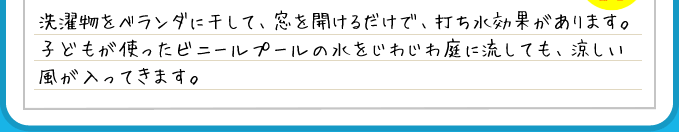 洗濯物をベランダに干して、窓を開けるだけで、打ち水効果があります。子どもが使ったビニールプールの水をじわじわ庭に流しても、涼しい風が入ってきます。