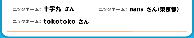 ニックネーム：十文字 さん ニックネーム：nana（東京都） さん ニックネーム：tokotoko さん