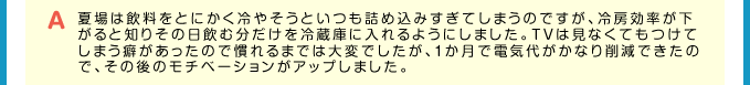 A 夏場は飲料をとにかく冷やそうといつも詰め込みすぎてしまうのですが、冷房効率が下がると知りその日飲む分だけを冷蔵庫に入れるようにしました。TVは見なくてもつけてしまう癖があったので慣れるまでは大変でしたが、１か月で電気代がかなり削減できたので、その後のモチベーションがアップしました。