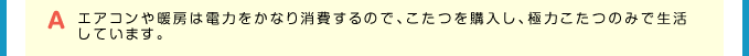 A エアコンや暖房は電力をかなり消費するので、こたつを購入し、極力こたつのみで生活しています。