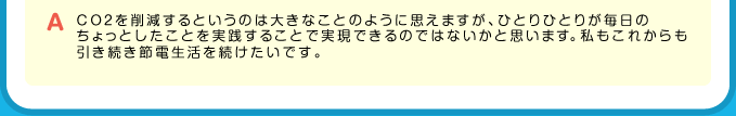 A CO2を削減するというのは大きなことのように思えますが、ひとりひとりが毎日のちょっとしたことを実践することで実現できるのではないかと思います。私もこれからも引き続き節電生活を続けたいです。