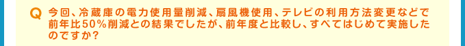 Q 今回、冷蔵庫の電力使用量削減、扇風機使用、テレビの利用方法変更などで前年比50％削減との結果でしたが、前年度と比較し、すべてはじめて実施したのですか？